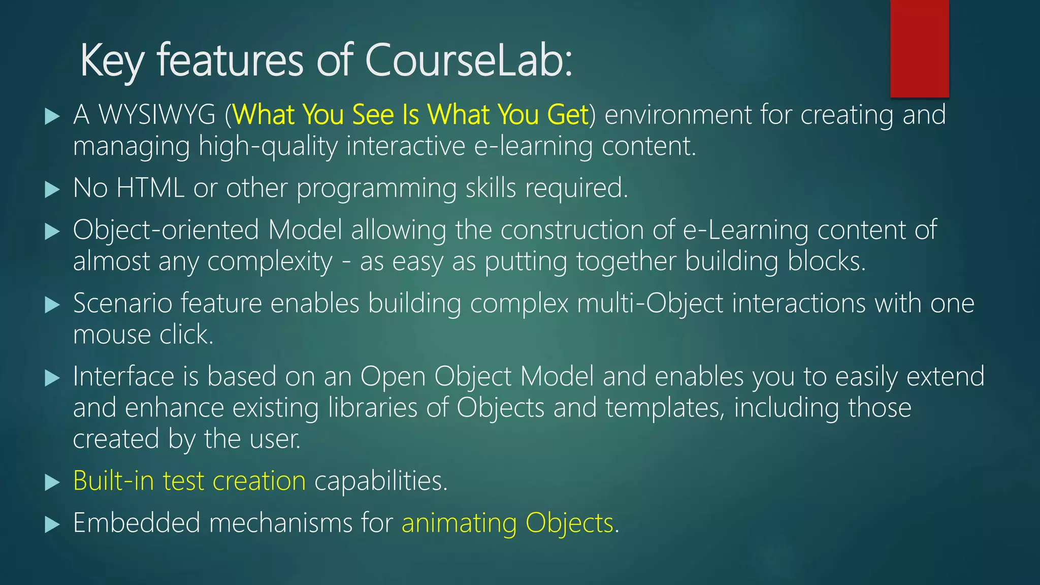 Key features of CourseLab:
 A WYSIWYG (What You See Is What You Get) environment for creating and
managing high-quality interactive e-learning content.
 No HTML or other programming skills required.
 Object-oriented Model allowing the construction of e-Learning content of
almost any complexity - as easy as putting together building blocks.
 Scenario feature enables building complex multi-Object interactions with one
mouse click.
 Interface is based on an Open Object Model and enables you to easily extend
and enhance existing libraries of Objects and templates, including those
created by the user.
 Built-in test creation capabilities.
 Embedded mechanisms for animating Objects.
 