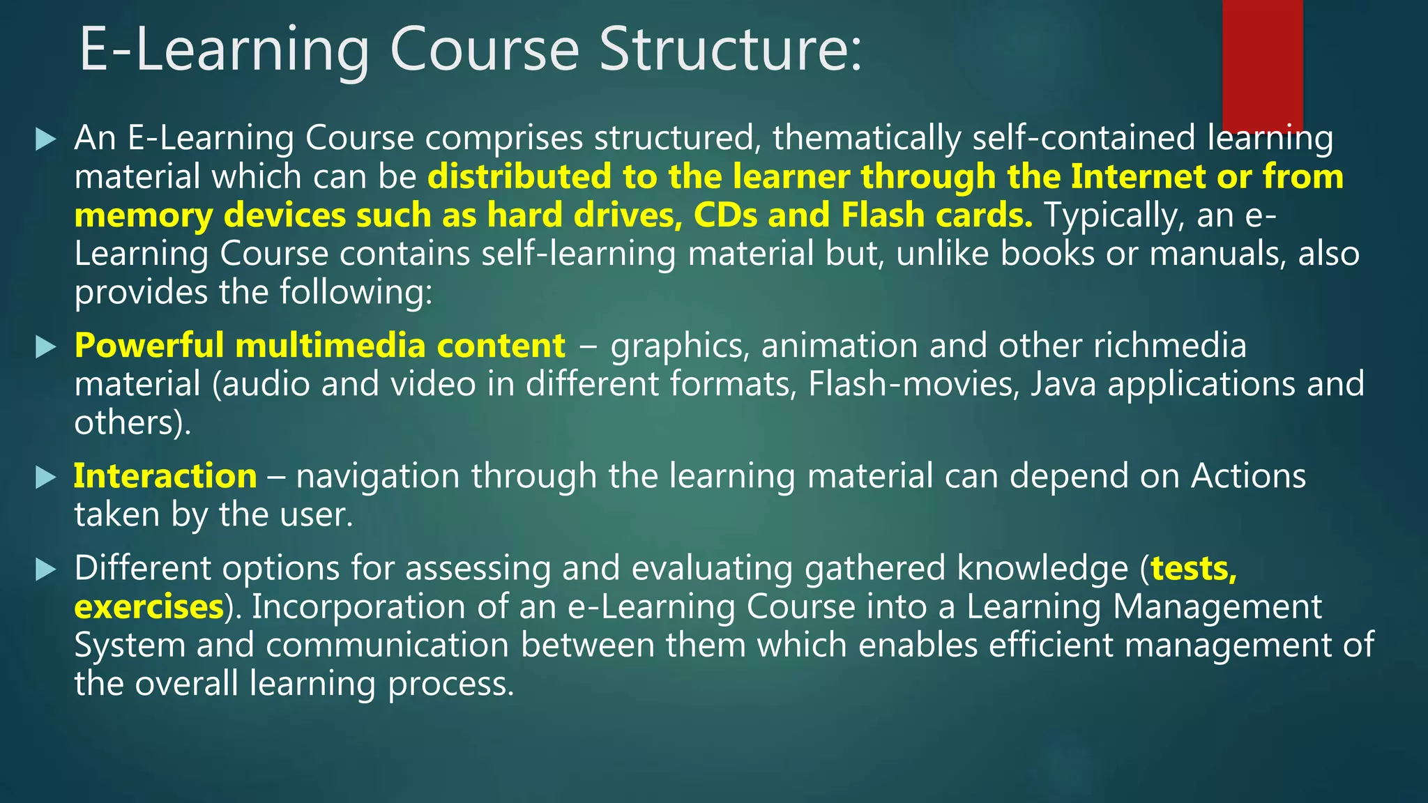 E-Learning Course Structure:
 An E-Learning Course comprises structured, thematically self-contained learning
material which can be distributed to the learner through the Internet or from
memory devices such as hard drives, CDs and Flash cards. Typically, an e-
Learning Course contains self-learning material but, unlike books or manuals, also
provides the following:
 Powerful multimedia content − graphics, animation and other richmedia
material (audio and video in different formats, Flash-movies, Java applications and
others).
 Interaction – navigation through the learning material can depend on Actions
taken by the user.
 Different options for assessing and evaluating gathered knowledge (tests,
exercises). Incorporation of an e-Learning Course into a Learning Management
System and communication between them which enables efficient management of
the overall learning process.
 