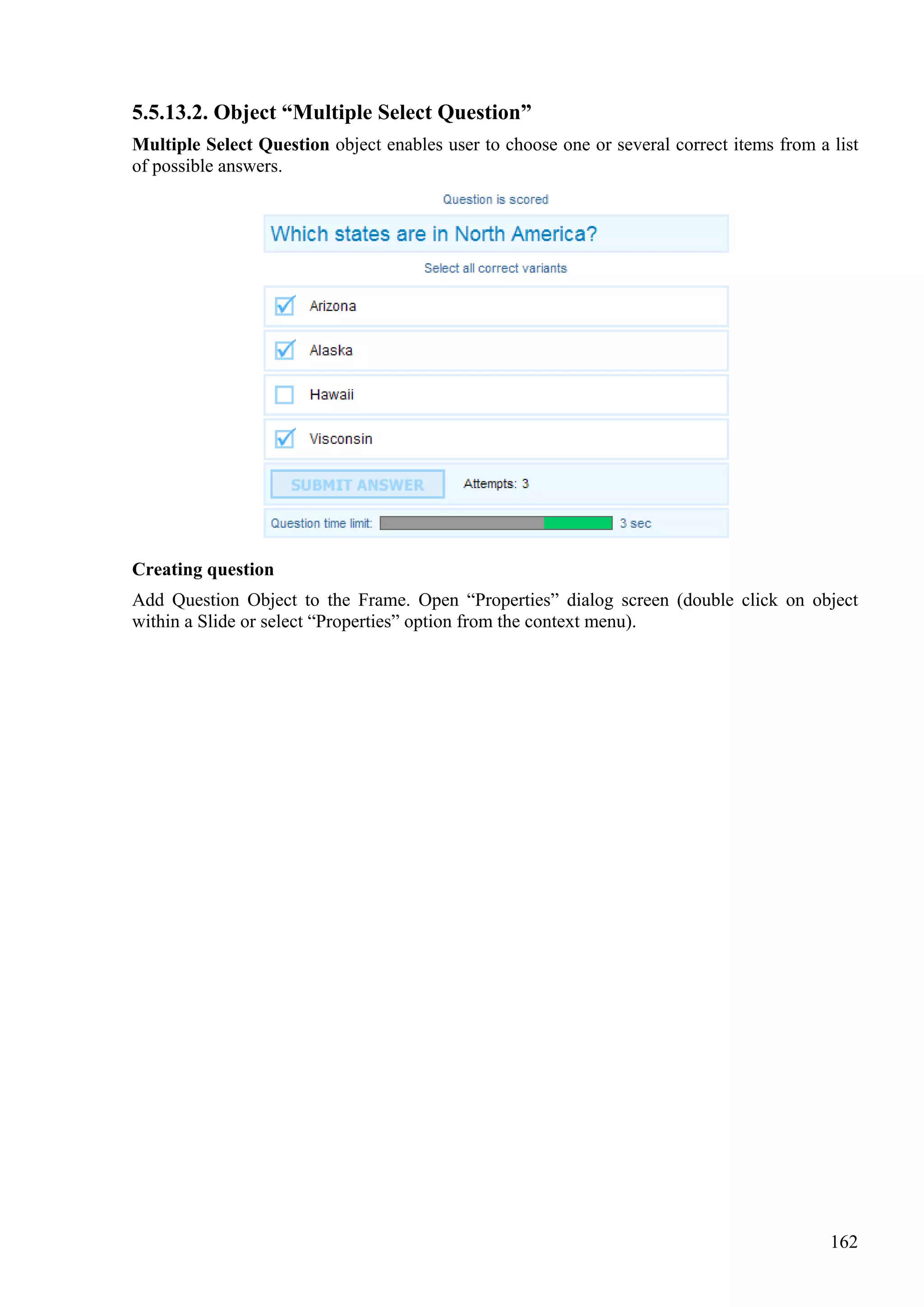 5.5.13.2. Object “Multiple Select Question”
Multiple Select Question object enables user to choose one or several correct items from a list
of possible answers.




Creating question
Add Question Object to the Frame. Open “Properties” dialog screen (double click on object
within a Slide or select “Properties” option from the context menu).




                                                                                           162
 