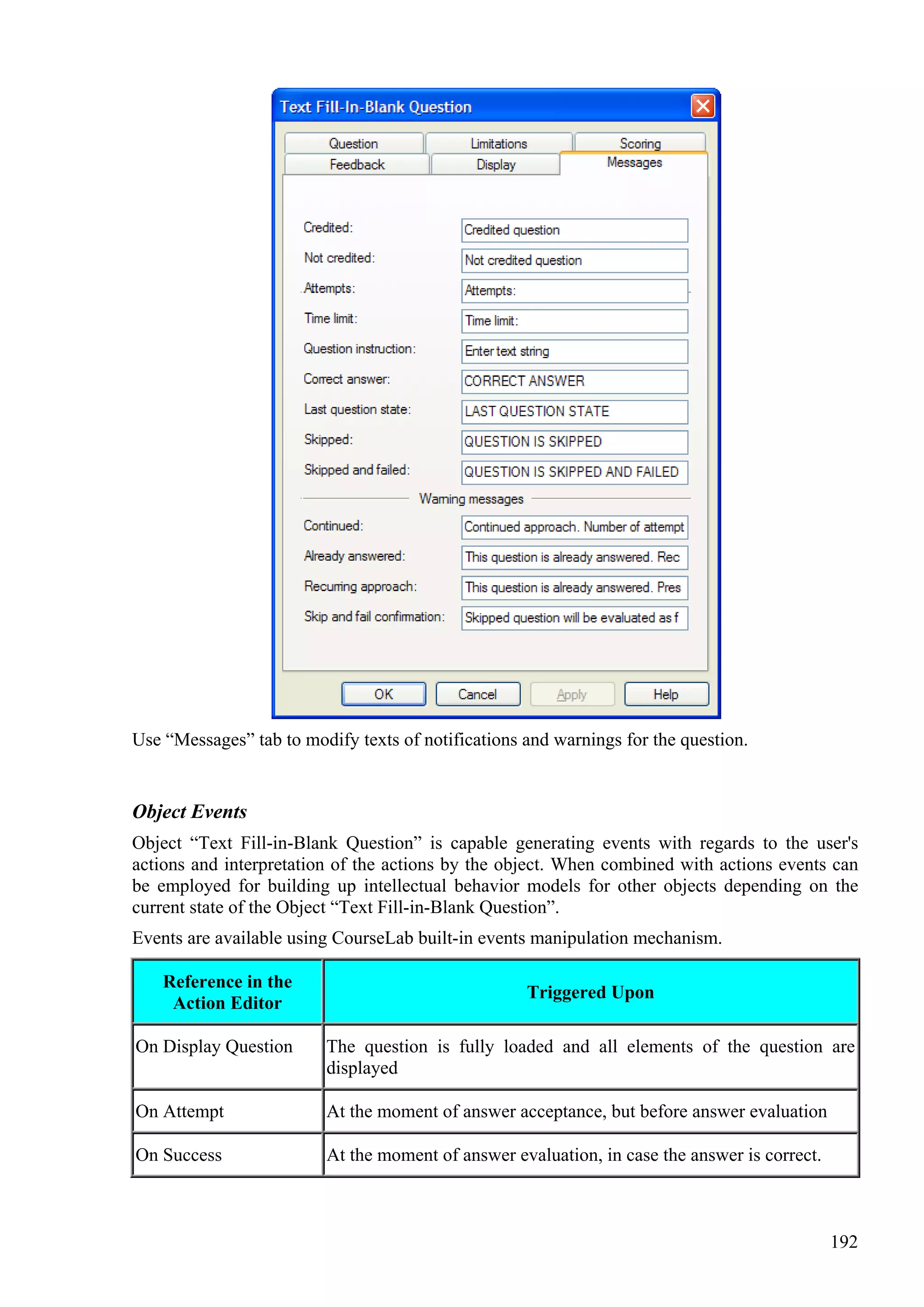 Use “Messages” tab to modify texts of notifications and warnings for the question.


Object Events
Object “Text Fill-in-Blank Question” is capable generating events with regards to the user's
actions and interpretation of the actions by the object. When combined with actions events can
be employed for building up intellectual behavior models for other objects depending on the
current state of the Object “Text Fill-in-Blank Question”.
Events are available using CourseLab built-in events manipulation mechanism.

    Reference in the
                                                    Triggered Upon
     Action Editor

On Display Question      The question is fully loaded and all elements of the question are
                         displayed

On Attempt               At the moment of answer acceptance, but before answer evaluation

On Success               At the moment of answer evaluation, in case the answer is correct.



                                                                                              192
 