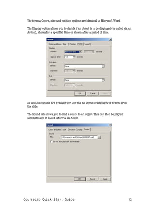 The format Colors, size and position options are identical to Microsoft Word.
The Display option allows you to decide if an object is to be displayed (or called via an
Action), shown for a specified time or shown after a period of time.
In addition options are available for the way an object is displayed or erased from
the slide.
The Sound tab allows you to bind a sound to an object. This can then be played
automatically or called later via an Action
CourseLab Quick Start Guide 12
 