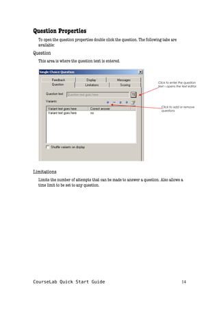 Question Properties
To open the question properties double click the question. The following tabs are
available:
Question
This area is where the question text is entered.
Limitations
Limits the number of attempts that can be made to answer a question. Also allows a
time limit to be set to any question.
CourseLab Quick Start Guide 14
Click to enter the question
text – opens the text editor
Click to add or remove
questions
 