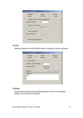 Scoring
Allows an objective to be set to hold the score for a question or series of questions
Feedback
Sets the text and position of the message delivered to the user on answering a
question. Can be turned off if required.
CourseLab Quick Start Guide 15
 