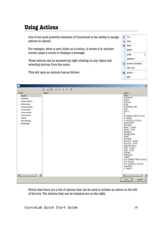 Using Actions
One of the most powerful elements of CourseLab is the ability to assign
actions to objects.
For example, when a user clicks on a button, it moves it to another
screen, plays a sound or displays a message.
These actions can be accessed by right clicking on any object and
selecting Actions from the menu.
This will open an Actions box as follows:
Notice that there are a list of options that can be used to initiate an action on the left
of the box. The Actions that can be initiated are on the right.
CourseLab Quick Start Guide 19
 