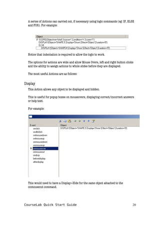 A series of Actions can carried out, if necessary using logic commands (eg: IF, ELSE
and FOR). For example:
Notice that indentation is required to allow the logic to work.
The options for actions are wide and allow Mouse Overs, left and right button clicks
and the ability to assign actions to whole slides before they are displayed.
The most useful Actions are as follows:
Display
This Action allows any object to be displayed and hidden.
This is useful for popup boxes on mouseovers, displaying correct/incorrect answers
or help text.
For example:
This would need to have a Display=Hide for the same object attached to the
onmouseout command.
CourseLab Quick Start Guide 20
 