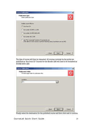 The type of course will then be requested. All courses running via the portal are
published as ‘Run from CD’ Courses for the Moodle LMS will need to be formatted as
SCORM 2004 LMS.
Finally select the destination for the published course and then click next to confirm.
CourseLab Quick Start Guide 25
 