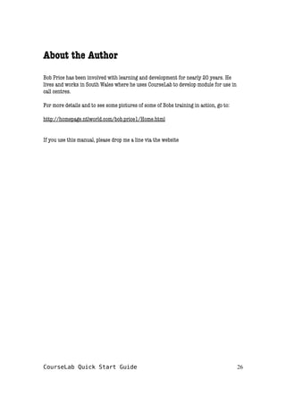 About the Author
Bob Price has been involved with learning and development for nearly 20 years. He
lives and works in South Wales where he uses CourseLab to develop module for use in
call centres.
For more details and to see some pictures of some of Bobs training in action, go to:
http://homepage.ntlworld.com/bob.price1/Home.html
If you use this manual, please drop me a line via the website
CourseLab Quick Start Guide 26
 