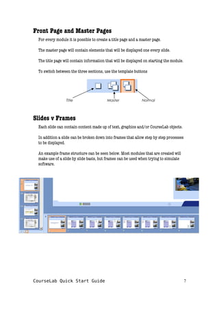 Front Page and Master Pages
For every module it is possible to create a title page and a master page.
The master page will contain elements that will be displayed one every slide.
The title page will contain information that will be displayed on starting the module.
To switch between the three sections, use the template buttons
Slides v Frames
Each slide can contain content made up of text, graphics and/or CourseLab objects.
In addition a slide can be broken down into frames that allow step by step processes
to be displayed.
An example frame structure can be seen below. Most modules that are created will
make use of a slide by slide basis, but frames can be used when trying to simulate
software.
CourseLab Quick Start Guide 7
Title Master Normal
 