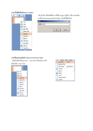การแกไขชื่อสไลด(Name of Slide)
                                           คลิกเมาสขวาที่สไลดที่ตองการตั้งชื่อ เมนูปรากฎขึ้นมา เลือก RENAME
                                          จากนั้นโปรแกรมจะแสดงหนาตางดังรูป แลวใหใสชื่อสไลด




การเพิ่มและลบสไลด (Create and Remove Slide)
 เพิ่มสไลดคลิกที่เมนู Insert - New Slide หรือคลิกขวาลงที่
สไลด เลือก New Slide
 