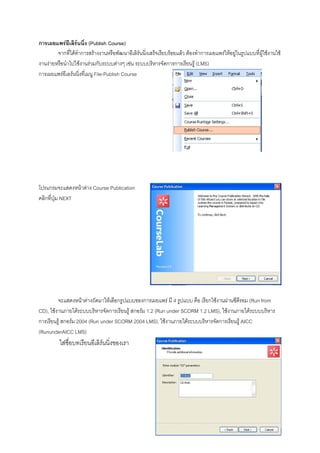 การเผยแพรอีเลิรนนิ่ง (Publish Course)
        จากที่ไดทําการสรางงานหรือพัฒนาอีเลิรนนิ่งเสร็จเรียบรอยแลว ตองทําการเผยแพรใหอยูในรูปแบบที่ผูใชงานใช
งานงายหรือนําไปใชงานรวมกับระบบตางๆ เชน ระบบบริหารจัดการการเรียนรู (LMS)
การเผยแพรอีเลรนนิ่งที่เมนู File-Publish Course




โปรแกรมจะแสดงหนาตาง Course Publication
คลิกที่ปุม NEXT




         จะแสดงหนาตางถัดมาใหเลือกรูปแบบของการเผยแพร มี 4 รูปแบบ คือ เรียกใชงานผานซีดีรอม (Run from
CD), ใชงานภายใตระบบบริหารจัดการเรียนรู สกอรม 1.2 (Run under SCORM 1.2 LMS), ใชงานภายใตระบบบริหาร
การเรียนรู สกอรม 2004 (Run under SCORM 2004 LMS), ใชงานภายใตระบบบริหารจัดการเรียนรู AICC
(RununderAICC LMS)
          ใสชื่อบทเรียนอีเลิรนนิงของเรา
                                  ่
 