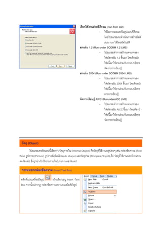 เรียกใชงานผานซีดีรอม (Run from CD)
                                                                          - ใชในการเผยแพรในรูปแบบซีดีรอม
                                                                              โดยโปรแกรมจะดําเนินการสรางไฟล
                                                                              Auto run ใหโดยอัตโนมัติ
                                                        สกอรม 1.2 (Run under SCORM 1.2 LMS)
                                                                          - โปรแกรมทําการสรางแพจเกจของ
                                                                              ไฟลสกอรม 1.2 ขึ้นมา โดยตองนํา
                                                                              ไฟลนี้มาใชงามรวมกับระบบบริหาร
                                                                              จัดการการเรียนรู
                                                        สกอรม 2004 (Run under SCORM 2004 LMS)
                                                                          - โปรแกรมทําการสรางแพจเกจของ
                                                                              ไฟลสกอรม 2004 ขึ้นมา โดยตองนํา
                                                                              ไฟลนี้มาใชงานรวมกับระบบบริหาร
                                                                              การการเรียนรู
                                                        จัดการเรียนรู AICC (RununderAICC LMS)
                                                                          - โปรแกรมทําการสรางแพจเกจของ
                                                                              ไฟลสกอรม AICC ขึ้นมา โดยตองนํา
                                                                              ไฟลนี้มาใชงานรวมกับระบบบริหาร
                                                                              จัดการการเรียนรู




 วัตถุ (Object)
         โปรแกรมคอรสแลปนี้เรียกวา วัตถุภายใน (Internal Object) คือวัตถุที่ใชงานอยูบอยๆ เชน กลองขอความ (Text
Box), รูปภาพ (Picture), รูปรางอัตโนมัติ (Auto shape) และวัตถุรวม (Complex Object) คือ วัตถุที่ใชงานนอกโปรแกรม
คอรสแลป ซึ่งถูกนําเขาใชงานภายในโปรแกรมคอรสแลป

 การแทรกกลองขอความ (Insert Text Box)

 คลิกที่แถบเครื่องมือรูป   หรือเลือกเมนู Insert -Text
 Box จากนั้นปรากฎ กลองขอความความบนสไลดดังรูป
 