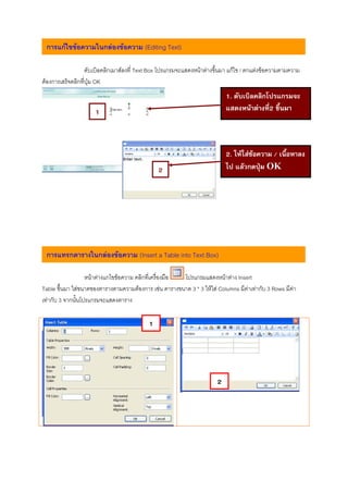 การแกไขขอความในกลองขอความ (Editing Text)

                   ดับเบิลคลิกเมาสลงที่ Text Box โปรแกรมจะแสดงหนาตางขึ้นมา แกไข / ตกแตงขอความตามความ
ตองการเสร็จคลิกที่ปุม OK
                                                                            1. ดับเบิลคลิกโปรแกรมจะ
                     1                                                      แสดงหนาตางที่2 ขึ้นมา



                                                                            2. ใหใสขอความ / เนื้อหาลง
                                               2                            ไป แลวกดปุม OK
                                                                                         




 การแทรกตารางในกลองขอความ (Insert a Table into Text Box)

                   หนาตางแกไขขอความ คลิกที่เครื่องมือ โปรแกรมแสดงหนาตาง Insert
Table ขึ้นมา ใสขนาดของตารางตามความตองการ เชน ตารางขนาด 3 * 3 ใหใส Columns มีคาเทากับ 3 Rows มีคา
เทากับ 3 จากนั้นโปรแกรมจะแสดงตาราง

                                           1




                                                                        2
 
