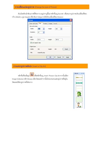 การเปลี่ยนแปลงรูปภาพ (Change the size of Picture)

         ดับเบิลคลิกเมาสบนภาพที่ตองการ เมนูปรากฎขึ้นมาคลิกที่เมนู Size ลด / เพิ่มขนาด รูปภาพปรับเปลี่ยนที่ชอง
กวาง (Width) x สูง (Height) หรือ ตองการหมุนภาพใหปรับเปลี่ยนที่ชอง Rotation




 การแทรกรูปภาพตัดปะ (Insert a Clip Art)


         คลิกที่เครื่องมือรูป  หรือคลิกที่เมนู Insert -Picture -Clip Art จากนั้นเลือก
Image Collection คลิก Browse เลือกโพลเดอร จากนั้นโปรแกรมจะแสดงรูปภาพที่อยูใน
โฟลเดอรเลือกรูปภาพที่เตองการ
 