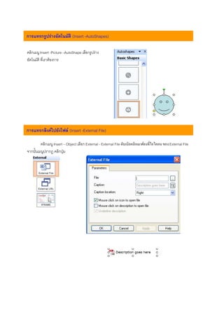 การแทรกรูปรางอัตโนมัติ (Insert -AutoShapes)

คลิกเมนู Insert -Picture –AutoShape เลือกรูปราง
อัตโนมัติ ที่เราตองการ




การแทรกลิงคไปยังไฟล (Insert -External File)

         คลิกเมนู Insert – Object เลือก External - External File ดับเบิลคลิกเมาศลงที่ไอไคอน ของ External File
จากนั้นเมนูปรากฎ คลิกปุม
 