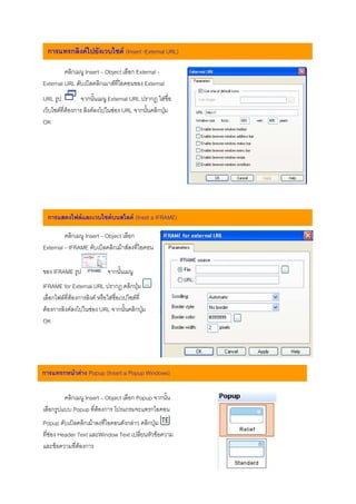 การแทรกลิงคไปยังเวบไซต (Insert -External URL)

         คลิกเมนู Insert – Object เลือก External -
External URL ดับเบิลคลิกเมาสที่ไอคอนของ External
URL รูป          จากนั้นเมนู External URL ปรากฎ ใสชื่อ
เว็บไซตที่ตองการ ลิงคลงไปในชอง URL จากนั้นคลิกปุม
OK




  การแสดงไฟลและเวบไซตบนสไลด (Inset a IFRAME)

         คลิกเมนู Insert – Object เลือก
External – IFRAME ดับเบิลคลิกเมาสลงที่ไอคอน

ของ IFRAME รูป              จากนั้นเมนู
IFRAME for External URL ปรากฎ คลิกปุม
เลือกไฟลที่ตองการลิงค หรือใสชื่อเวปไซตที่
ตองการลิงคลงไปในชอง URL จากนั้นคลิกปุม
OK




การแทรกหนาตาง Popup (Insert a Popup Windows)

         คลิกเมนู Insert – Object เลือก Popup จากนั้น
เลือกรูปแบบ Popup ที่ตองการ โปรแกรมจะแทรกไอคอน
Popup ดับเบิลคลิกเมาลงที่ไอคอนดังกลาว คลิกปุม
ที่ชอง Header Text และWindow Text เปลี่ยนหัวขอความ
และขอความที่ตองการ
 