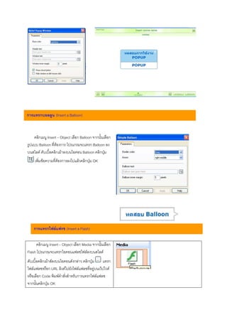 การแทรกบอลลูน (Insert a Balloon)



    คลิกเมนู Insert – Object เลือก Balloon จากนั้นเลือก
รูปแบบ Balloon ที่ตองการ โปรแกรมจะแทรก Balloon ลง
บนสไลด ดับเบิ้ลคลิกเมาลงบนไอคอน Balloon คลิกปุม
    เพิ่มขอความที่ตองการลงไปแลวคลิกปุม OK




    การแทรกไฟลแฟรช (Insert a Flash)

     คลิกเมนู Insert – Object เลือก Media จากนั้นเลือก
Flash โปรแกรมจะแทรกไอคอนแฟลชไฟลลงบนสไลด
ดับเบิ้ลคลิกเมาสลงบนไอคอนดังกลาว คลิกปุม     แทรก
ไฟลแฟลชหรือก URL ลิงคไปยังไฟลแฟลชที่อยูบนเว็ปไวต
หรือเลือก Code พิมพคําสั่งสําหรับการแทรกไฟลแฟลช
จากนั้นคลิกปุม OK
 
