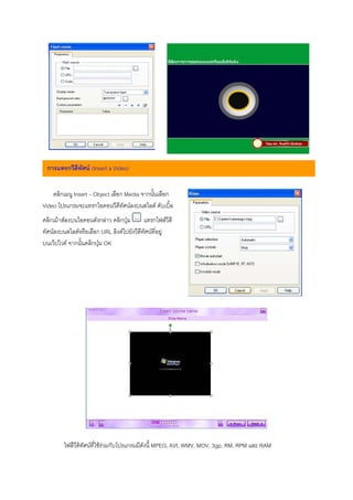 การแทรกวีดีทศน (Insert a Video)
             ั


    คลิกเมนู Insert – Object เลือก Media จากนั้นเลือก
Video โปรแกรมจะแทรกไอคอนวีดีทัศนลงบนสไลด ดับเบิ้ล
คลิกเมาสลงบนไอคอนดังกลาว คลิกปุม       แทรกไฟลวีดี
ทัศนลงบนสไลดหรือเลือก URL ลิงคไปยังวีดีทัศนที่อยู
บนเว็ปไวต จากนั้นคลิกปุม OK




         ไฟลืวีดิทัศนที่ใชรวมกับโปรแกรมมีดังนี้ MPEG, AVI, WMV, MOV, 3gp, RM, RPM และ RAM
 
