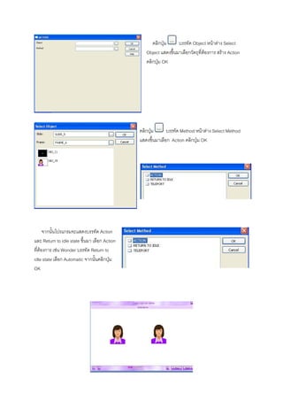 คลิกปุม     บรรทัด Object หนาตาง Select
                                                  Object แสดงขึ้นมาเลือกวัตถุที่ตองการ สราง Action
                                                  คลิกปุม OK




                                               คลิกปุม      บรรทัด Method หนาตาง Select Method
                                               แสดงขึ้นมาเลือก Action คลิกปุม OK




      จากนั้นโปรแกรมจะแสดงบรรทัด Action
และ Return to idle state ขึ้นมา เลือก Action
ที่ตองการ เชน Wonder บรรทัด Return to
idle state เลือก Automatic จากนั้นคลิกปุม
OK
 