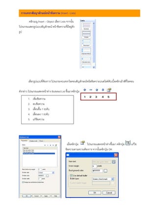 การแทรกสัยญาลักษณหนาขอความ (Insert - Lists)

        คลิกเมนู Insert – Object เลือก Lists จากนั้น
โปรแกรมแสดงรูปแบบสัญลักษณ หนาขอความที่มีอยูดัง
รูป




        เลือกรูปแบบที่ตองการ โปรแกรมจะแทรกไอคอนสัญลักษณหนอขอความบนสไลดดับเบิ้ลคลิกเมาสที่ไอคอน

ดังกลาว โปรแกรมแสดงหนาตาง Bulleted List ขึ้นมาคลิกปุม

        1.   เพิ่มขอความ
                                                            1 2 3         4 5
        2.   ลบขอความ
        3.   เลื่อนขึ้น 1 ระดับ
        4.   เลื่อนลง 1 ระดับ
        5.   แกขอความ




                                            เมื่อคลิกปุม   โปรแกรมแสดงหนาตางขึ้นมา คลิกปุม    แกไข
                                           ขอความตามความตองการ จากนั้นคลิกปุม OK
 