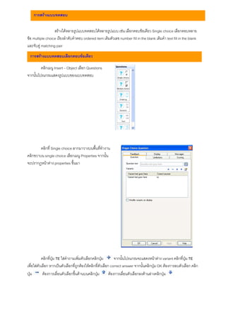 การสรางแบบทดสอบ

                  สรางไดหลายรูปแบบทดสอบไดหลายรูปแบบ เชน เลือกตอบขอเดียว Single choice เลือกตอบหลาย
ขอ multiple choice เรียงลําดับคําตอบ ordered item เติมตัวเลข number fill in the blank เติมคํา text fill in the blank
และจับคู matching pair
  การสรางแบบทดสอบเลือกตอบขอเดียว

         คลิกเมนู Insert – Object เลือก Questions
จากนั้นโปรแกรมแสดงรูปแบบของแบบทดสอบ




        คลิกที่ Single choice ลากมาวางบนพื้นที่ทํางาน
คลิกขวาบน single choice เลือกเมนู Properties จากนั้น
จะปรากฎหนาตาง properties ขึ้นมา




           คลิกที่ปุม TE ใสคําถามเพิ่มตัวเลือกคลิกปุม        จากนั้นโปรแกรมจะแสดงหนาตาง variant คลิกที่ปุม TE
เพื่อใสตัวเลือก หากเปนตัวเลือกที่ถูกตองใหคลิกที่ตัวเลือก correct answer จากนั้นคลิกปุม OK ตองการลบตัวเลือก คลิก
ปุม        ตองการเลื่อนตัวเลือกขึ้นดานบนคลิกปุม         ตองการเลื่อนตัวเลือกลงดานลางคลิกปุม
 