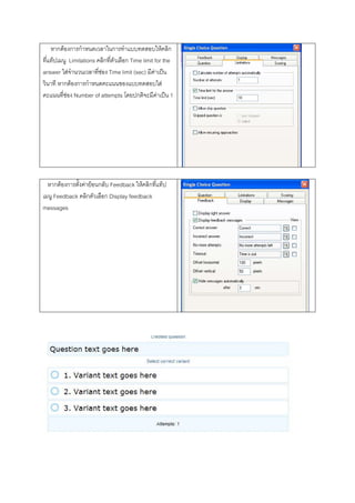 หากตองการกําหนดเวลาในการทําแบบทดสอบใหคลิก
ที่แท็ปเมนู Limitations คลิกที่ตัวเลือก Time limit for the
answer ใสจํานวนเวลาที่ชอง Time limit (sec) มีคาเปน
วินาที หากตองการกําหนดคะแนนของแบบทดสอบใส
คะแนนที่ชอง Number of attempts โดยปกติจะมีคาเปน 1




  หากตองการตั้งคายอนกลับ Feedback ใหคลิกที่แท็ป
เมนู Feedback คลิกตัวเลือก Display feedback
messages
 