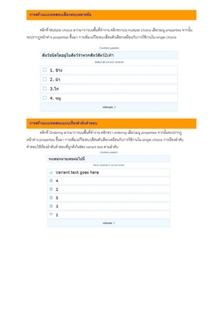 การสรางแบบทดสอบเลือกตอบหลายขอ

       คลิกที่ Multiple choice ลากมาวาวบนพื้นที่ทํางาน คลิกขวาบน multiple choice เลือกเมนู properties จากนั้น
จะปรากฎหนาตาง properties ขึ้นมา การเพิ่ม/แกไข/ลบ/เลื่อนตัวเลือกเหมือนกับการใชงานใน single choice




. การสรางแบบทดสอบแบบเรียงลําดับคําตอบ
         คลิกที่ Ordering ลากมาวางบนพื้นที่ทํางาน คลิกขวา ordering เลือกเมนู properties จากนั้นจะปรากฎ
หนาตาง properties ขึ้นมา การเพิ่ม/แกไข/ลบ/เลือนตัวเลือกเหมือนกับการใชงานใน single choice การเรียงลําดับ
คําตอบใหเรียงลําดับคําตอบที่ถูกตงในชอง variant text ตามลําดับ
 