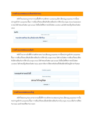 การสรางแบบทดสอบแบบเรียงลําดับคําตอบ

          คลิกที่ Numbering ลากมาวาวบนพื้นที่ทํางาน คลิกขวา numbering เลือก เลือกเมนู properties จากนั้นจะ
ปรากฎหนาตาง properties ขึ้นมา การเพิ่ม/แกไข/ลบ/เลือนตัวเลือกเหมือนกับการใชงานใน single choice Explanation
to field ใสคําตอบลงในชอง right answer ใสเงื่อนไขที่ตองการลงไปในชอง condition และใสคําตอบที่ถูกตองลงในชอง
value




 การสรางแบบทดสอบแบบเติมคํา

         คลิกที่ Text ลากเมาสที่ทํางานคลิกขาวตรง Text เลือกเมนู properties จากนั้นจะปรากฎหนาตาง properties
ขึ้นมา การเพิ่ม/แกไข/ลบ/เลือนตัวเลือกเหมือนกับการใชงานใน single choice ใสคําถามในชอง การเพิ่ม/แกไข/ลบ/เลือน
ตัวเลือกเหมือนกับการใชงานใน single choice ใสคําตอบลงไนชอง right answer ใสเงื่อนไขที่ตองการลงไปในชอง
condition ใสคําตอบที่ถูกตองลงในชอง Value และหากตองการใหตรวจตัวอักษรทั้งพิมพเล็กหรือใหญมีคาเทากันหมด




    การสรางแบบทดสอบแบบจับคู

        คลิกที่ Matching Pairs ลากมาวางบนพื้นที่ทํางาน คลิกขวาบน Matching Pairs เลือกเมนู properties จากนั้น
จะปรากฎหนาตาง properties ขึ้นมา การเพิ่ม/แกไข/ลบ/เลื่อนตัวเลือกเหมือนกับงานใน single choice เพิ่มคําถามที่ชอง
Pair base และคําตอบที่ชอง Pair match
 
