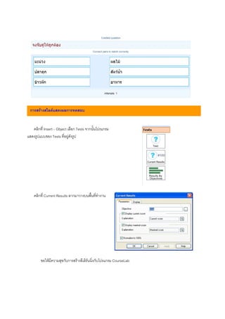 การสรางสไลดแสดงผลการทดสอบ


   คลิกที่ Insert – Object เลือก Tests จากนั้นโปรแกรม
แสดงรูปแบบของ Tests ที่อยูดังรูป




     คลิกที่ Current Results ลากมาวางบนพื้นที่ทํางาน
คลิกขวาบน Current Results เลือก Properties จากนั้นตั้ง
คาตางๆ ตามที่ตองการ ยกเวน total ไมตองแกไข หาก
ตองการแกไขควรใชความระมัดระวัง เพราะหากแกไขไม
ถูกตองกับ Objective ที่มีอยูจะทําใหไมสามารถแสดงผล
การทดสอบได Current Score คือคะแนนที่ได Maximum
Score คือคะแนนสูงสุด


        ขอใหมีความสุขกับการสรางอีเลิรนนิ่งกับโปรแกรม CourseLab
 