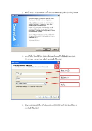 2. คลิกที่ CREATE NEW COURSE จากนั้นโปรแกรมแสดงหนาตางรูปดานลาง คลิกปุม NEXT




3. จากนั้นใสชื่อหัวเรื่องอีเลิรนนิ่ง, โฟลเดอรที่เก็บและตําแหนงที่เก็บอีเลิรนนิ่งที่ชอง NAME,
   FOLDER และ LOCATION ตามลําดับ จากนั้นคลิกที่ปุม NEXT




                                                                         ชื่ออิเลิรนนิ่ง

                                                                         ชื่อโฟลเดอร

                                                                         ที่เก็บ




                                                                     ’

4. โปรแกรมแสดงโมดูลใหเลือก ใสชื่อโมดูลลงในชอง MODULE NAME เลือกโมดูลที่ตองการ
   จากนั้นคลิกที่ปุม NEXT
 