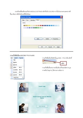 การปรับเปลี่ยนสีจากหนาตาง MODULE SETTINGS คลิกที่แท็ป COLORS จากนั้นโปรแกรมจะแสดงถาดสี
ขึ้นมาตองการสีไรก็คลิกลงที่สีนั้นไดเลย




การแกไขชื่อเรือง (EDITING TITLE SLIDE)
               ่
                                                    การแกไขชื่อเรื่องใหคลิกที่เมนู VIEW – TITLE หรือ คลิกที่

                                                                                         คลิก
                                                    การแกไขชื่อเรื่องสามารถเพิ่มเติม/แกไข/ลบขอความ รูผ
                                                    ภาพหรือ วัตถุตางๆ ไดตามความตองการ
 