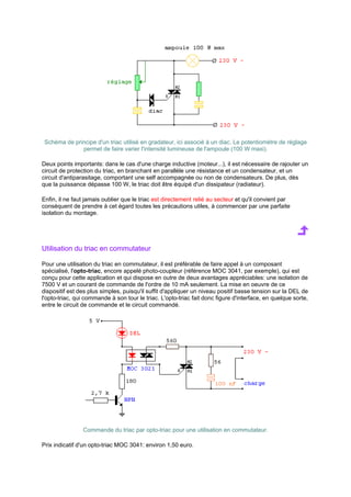 Schéma de principe d'un triac utilisé en gradateur, ici associé à un diac. Le potentiomètre de réglage 
permet de faire varier l'intensité lumineuse de l'ampoule (100 W maxi). 
Deux points importants: dans le cas d'une charge inductive (moteur...), il est nécessaire de rajouter un 
circuit de protection du triac, en branchant en parallèle une résistance et un condensateur, et un 
circuit d'antiparasitage, comportant une self accompagnée ou non de condensateurs. De plus, dès 
que la puissance dépasse 100 W, le triac doit être équipé d'un dissipateur (radiateur). 
Enfin, il ne faut jamais oublier que le triac est directement relié au secteur et qu'il convient par 
conséquent de prendre à cet égard toutes les précautions utiles, à commencer par une parfaite 
isolation du montage. 
Utilisation du triac en commutateur 
Pour une utilisation du triac en commutateur, il est préférable de faire appel à un composant 
spécialisé, l'opto-triac, encore appelé photo-coupleur (référence MOC 3041, par exemple), qui est 
conçu pour cette application et qui dispose en outre de deux avantages appréciables: une isolation de 
7500 V et un courant de commande de l'ordre de 10 mA seulement. La mise en oeuvre de ce 
dispositif est des plus simples, puisqu'il suffit d'appliquer un niveau positif basse tension sur la DEL de 
l'opto-triac, qui commande à son tour le triac. L'opto-triac fait donc figure d'interface, en quelque sorte, 
entre le circuit de commande et le circuit commandé. 
Commande du triac par opto-triac pour une utilisation en commutateur. 
Prix indicatif d'un opto-triac MOC 3041: environ 1,50 euro. 
 