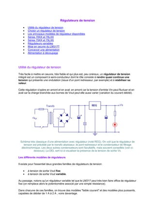 Régulateurs de tension 
· Utilité du régulateur de tension 
· Choisir un régulateur de tension 
· Les principaux modèles de régulateur disponibles 
· Séries 78XX et 78LXX 
· Séries 79XX et 79LXX 
· Régulateurs variables 
· Mise en oeuvre du LM317T 
· Concevoir une alimentation 
· Alimentation à découpage 
Utilité du régulateur de tension 
Très facile à mettre en oeuvre, très fiable et qui plus est, peu onéreux, un régulateur de tension 
intégré est un composant à semi-conducteur dont le rôle consiste à rendre quasi continue une 
tension qui présente une ondulation (issue d'un pont redresseur, par exemple) et à stabiliser sa 
valeur. 
Cette régulation s'opère en amont et en aval: en amont car la tension d'entrée Vin peut fluctuer et en 
aval car la charge branchée aux bornes de Vout peut elle aussi varier (variation du courant débité). 
Schéma très classique d'une alimentation avec régulateur (noté REG). On voit que le régulateur de 
tension est précédé par le transfo abaisseur, le pont redresseur et le condensateur de filtrage 
électrochimique. Les deux autres condensateurs sont facultatifs, mais souvent conseillés (voir ci-dessous). 
La DEL sert ici à visualiser la présence de la tension de sortie Vs. 
Les différents modèles de régulateurs 
Il existe pour l'essentiel deux grandes familles de régulateurs de tension: 
· à tension de sortie Vout fixe 
· à tension de sortie Vout variable. 
Au passage, notons qu'un régulateur variable tel que le LM317 peut très bien faire office de régulateur 
fixe (on remplace alors le potentiomètre associé par une simple résistance). 
Dans chacune de ces familles, on trouve des modèles faible courant et des modèles plus puissants, 
capables de débiter de 1 A à 2 A , voire davantage. 
 