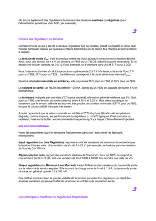 On trouve également des régulateurs fournissant des tensions positives ou négatives (pour 
l'alimentation symétrique d'un AOP, par exemple). 
Choisir un régulateur de tension 
Compte tenu de ce qui a été dit ci-dessus (régulateur fixe ou variable, positif ou négatif), le choix d'un 
modèle particulier repose sur quelques critères déterminés par le cahier des charges de l'alimentation 
à réaliser. 
La tension de sortie Vout: c'est le principal critère de choix, puisqu'il correspond à la tension désirée. 
Ainsi, pour une tension de + 5 V, on choisira un 7805 ou un 78LO5, selon le courant nécessaire. Si on 
désire une tension variable, de 3 à 12 V par exemple, on s'orientera vers un LM 317 ou un L 200. 
Nota: la tension d'entrée Vin doit toujours être supérieure de 2 à 3 V à la tension de sortie Vout: 7 V 
pour un 7805, 27 V pour un 7824... La différence correspond à la chute de tension interne (Vdrop). 
Quant à la tension maximale en entrée Vin, elle va jusqu'à 25 V pour un 7805 et 38 V pour un 7824. 
Le courant de sortie: un 78L05 peut débiter 100 mA , tandis qu'un 7805 est capable de fournir 1 A en 
permanence. 
La tolérance: indiquée par une lettre (C le plus souvent), elle est en général meilleure que 5%. Soit, 
pour un 7805, une tension de sortie comprise entre 4,75 V et 5,25 V. Mais dans la pratique, on 
observera que la tension délivrée est souvent très proche de la valeur nominale (4,97 V pour un 7805, 
lorsque le courant débité n'est pas très élevé). 
A noter cependant que la valeur nominale est vérifiée à 25°C et qu'une élévation de température 
dégrade, comme toujours, les performances du régulateur (- 1 mV/°C typique). C'est pourquoi un 
radiateur, vissé sur le boîtier, est recommandé chaque fois qu'il y a risque d'échauffement important. 
Lire une fiche technique 
Parmi les paramètres que l'on rencontre fréquemment dans une data sheet de fabricant, 
mentionnons: 
Input regulation (ou Line Regulation): exprime en mV les variations de la tension de sortie lorsque 
la tension d'entrée varie. Une variation de Vin de 7 à 25 V, par exemple, se traduira par une variation 
de Vout de 3 à 100 mV. 
Ripple rejection ratio: rapport des variations relatives de Vout à Vin. Pour un 7805, ce rapport va 
couramment de 62 à 78 dB, soit une variation de Vout 1000 à 10000 fois moindre que celle de Vin. 
Output regulation (ou Minimum Load Current): traduit l'influence des variations du courant de sortie 
sur la valeur de la tension régulée. Si le courant de charge varie de 5 mA à 1,5 A , la tension de sortie 
ne varie, en général, que de 15 à 100 mV. 
Ces chiffres montrent bien la grande stabilité de la tension en sortie d'un régulateur, en dépit des 
diverses variations qui peuvent affecter la tension en entrée ou le courant en sortie. 
Les principaux modèles de régulateur disponibles 
 