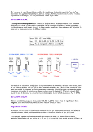 On trouve sur le marché quantité de modèles de régulateurs, dont certains sont très pointus ou 
destinés à des applications spécifiques. Dans la pratique, l'amateur se tournera en priorité vers des 
régulateurs tous usages, à la fois performants, fiables et peu chers. 
Séries 78XX et 78LXX 
Ces régulateurs fixes positifs sont sans doute les plus utilisés. Ils disposent tous d'une limitation 
interne du courant et d'une protection thermique. Seule contrainte: la tension d'entrée minimale Vin min 
doit être égale ou supérieure à (Vout + 2 V). Ces modèles bénéficient d'une tolérance à 5 % (suffixe C). 
Leur prix se situe aux environs de 0,55 euro pièce. 
Vin max 30 V (40 V pour 7824) 
Vout XX = 05, 06, 08, 09, 10, 12, 15, 18, 24 V 
Iout max 1 A (2 A en pointe); 100 mA pour 78LXX 
Par mesure de précaution, on équipera les régulateurs fixes d'un radiateur à visser sur le boîtier, dans 
le trou prévu à cet effet, dès lors que Vin sera nettement supérieur à Vout et/ou que le courant de sortie 
sera susceptible de dépasser la moitié de sa valeur maximale. On pourra choisir, sans s'embarrasser 
de calculs, un modèle de radiateur de résistance thermique Rth égale à 37 °C/W (prix indicatif: 0,25 
euro). En cas de doute sur la puissance maximale dissipée, choisir la taille au-dessus (Rth 15 °C/W). 
Séries 79XX et 79LXX 
Mêmes caractéristiques que ci-dessus (XX = 05, 12, 15, 24 V), mais il s'agit de régulateurs fixes 
négatifs, pour alimentations symétriques. Prix indicatif: 0,70 euro pièce. 
Régulateurs variables 
Ils ne sont pas beaucoup plus difficiles à mettre en oeuvre que les régulateurs fixes et rien d'ailleurs 
n'empêche de les utiliser comme régulateurs fixes. En revanche, ils sont un peu plus chers... 
L'un des plus célèbres régulateurs variables est sans doute le LM317, dont il existe plusieurs 
variantes, identifiables par leur suffixe (K, H, T, etc...). Le moins cher de la famille (environ 0,70 euro à 
 