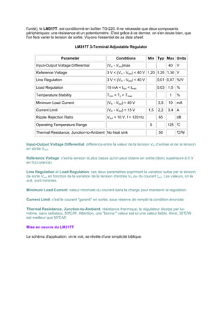 l'unité), le LM317T, est conditionné en boîtier TO-220. Il ne nécessite que deux composants 
périphériques: une résistance et un potentiomètre. C'est grâce à ce dernier, on s'en doute bien, que 
l'on fera varier la tension de sortie. Voyons l'essentiel de sa data sheet: 
LM317T 3-Terminal Adjustable Regulator 
Parameter Conditions Min Typ Max Units 
Input-Output Voltage Differential (Vin - Vout)max 40 V 
Reference Voltage 3 V  (Vin - Vout)  40 V 1,20 1,25 1,30 V 
Line Regulation 3 V  (Vin - Vout)  40 V 0,01 0,07 %/V 
Load Regulation 10 mA  Iout  Imax 0,03 1,5 % 
Temperature Stability Tmin  TJ  Tmax 1 % 
Minimum Load Current (Vin - Vout) = 40 V 3,5 10 mA 
Current Limit (Vin - Vout)  15 V 1,5 2,2 3,4 A 
Ripple Rejection Ratio Vout = 10 V, f = 120 Hz 65 dB 
Operating Temperature Range 0 125 °C 
Thermal Resistance, Junction-to-Ambient No heat sink 50 °C/W 
Input-Output Voltage Differential: différence entre la valeur de la tension Vin d'entrée et de la tension 
en sortie Vout. 
Reference Voltage: c'est la tension la plus basse qu'on peut obtenir en sortie (donc supérieure à 0 V 
en l'occurence). 
Line Regulation et Load Regulation: ces deux paramètres expriment la variation subie par la tension 
de sorte Vout en fonction de la variation de la tension d'entrée Vin ou du courant Iout. Les valeurs, on le 
voit, sont minimes. 
Minimum Load Current: valeur minimale du courant dans la charge pour maintenir la régulation. 
Current Limit: c'est le courant garanti en sortie, sous réserve de remplir la condition énoncée. 
Thermal Resistance, Junction-to-Ambient: résistance thermique; le régulateur dissipe par lui-même, 
sans radiateur, 50°C/W. Attention, une bonne  valeur est ici une valeur faible. Ainsi, 35°C/W 
est meilleur que 50°C/W. 
Mise en oeuvre du LM317T 
Le schéma d'application, on le voit, se révèle d'une simplicité biblique: 
 