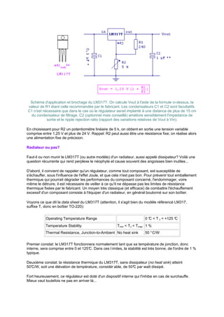 Schéma d'application et brochage du LM317T. On calcule Vout à l'aide de la formule ci-dessus, la 
valeur de R1 étant celle recommandée par le fabricant. Les condensateurs C1 et C2 sont facultatifs. 
C1 n'est nécessaire que dans le cas où le régulateur serait implanté à une distance de plus de 15 cm 
du condensateur de filtrage. C2 (optionnel mais conseillé) améliore sensiblement l'impédance de 
sortie et le ripple rejection ratio (rapport des variations relatives de Vout à Vin). 
En choisissant pour R2 un potentiomètre linéaire de 5 k, on obtient en sortie une tension variable 
comprise entre 1,25 V et plus de 24 V. Rappel: R2 peut aussi être une résistance fixe; on réalise alors 
une alimentation fixe de précision. 
Radiateur ou pas? 
Faut-il ou non munir le LM317T (ou autre modèle) d'un radiateur, aussi appelé dissipateur? Voilà une 
question récurrente qui rend perplexe le néophyte et cause souvent des angoisses bien inutiles... 
D'abord, il convient de rappeler qu'un régulateur, comme tout composant, est susceptible de 
s'échauffer, sous l'influence de l'effet Joule, et que cela n'est pas bon. Pour prévenir tout emballement 
thermique qui pourrait dégrader les performances du composant concerné, l'endommager, voire 
même le détruire, il est nécessaire de veiller à ce qu'il ne dépasse pas les limites de résistance 
thermique fixées par le fabricant. Un moyen très classique (et efficace) de combattre l'échauffement 
excessif d'un composant consiste à l'équiper d'un radiateur, en général boulonné sur son boîtier. 
Voyons ce que dit la data sheet du LM317T (attention, il s'agit bien du modèle référencé LM317, 
suffixe T, donc en boîtier TO-220): 
Operating Temperature Range 0 °C  T J  +125 °C 
Temperature Stability Tmin  TJ  Tmax 1 % 
Thermal Resistance, Junction-to-Ambient No heat sink 50 ° C/W 
Premier constat: le LM317T fonctionnera normalement tant que sa température de jonction, donc 
interne, sera comprise entre 0 et 125°C. Dans ces l imites, la stabilité est très bonne, de l'ordre de 1 % 
typique. 
Deuxième constat: la résistance thermique du LM317T, sans dissipateur (no heat sink) atteint 
50°C/W, soit une élévation de température, considér able, de 50°C par watt dissipé. 
Fort heureusement, ce régulateur est doté d'un dispositif interne qui l'inhibe en cas de surchauffe. 
Mieux vaut toutefois ne pas en arriver là... 
 