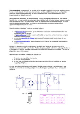 Une alimentation (power supply, en anglais) est un appareil capable de fournir une tension continue 
fixe ou variable à partir d'une tension alternative (en général, le 230 V du secteur). La plupart des 
montages électroniques nécessitent, on l'a vu, une alimentation continue basse tension, d'où 
l'importance de ce bloc fonctionnel. 
Les qualités des régulateurs de tension intégrés, à savoir excellentes performances, très grande 
fiabilité, mise en oeuvre extrêmement simple, disponibilité et coût dérisoire, font que ces composants 
sont désormais au coeur de pratiquement toutes les alimentations. Les autres montages, ceux par 
exemple à base de condensateur et résistance, de diodes zener ou encore de transistors, 
appartiennent pour ainsi dire au passé... 
Une alimentation classique moderne comporte toujours: 
· un transformateur abaisseur, qui fournit sur son secondaire une tension alternative très 
inférieure à celle du secteur, 
· un pont redresseur (diodes en pont de Graëtz), qui fournit en sortie une tension non plus 
alternative mais redressée, 
· une ou des capacités de filtrage, qui réduisent l'ondulation de la tension issue du pont 
redresseur, 
· un régulateur de tension, fixe ou variable, dont le rôle est de stabiliser le potentiel à une 
certaine valeur. 
Peuvent s'y ajouter un ou des condensateurs facultatifs pour améliorer les performances du 
régulateur, divers dispositifs de protection (fusible, dissipateur, diode anti-retour...), de signalisation ou 
d'affichage (DEL-témoin, affichage analogique ou numérique de la tension, du courant...) et, dans la 
plupart des cas, un interrupteur. 
Les principaux paramètres à prendre en compte sont: 
· la tension continue à fournir en sortie, 
· le courant maximal débité, 
· le coût et la complexité du montage, en regard des performances attendues (le fameux 
rapport qualité/prix...). 
En effet, le critère économique ne doit pas être négligé (dans l'industrie, il ne l'est jamais!). Les 
régulateurs présentés ici se distinguent par un excellent rapport qualité/prix et une remarquable 
simplicité. 
 