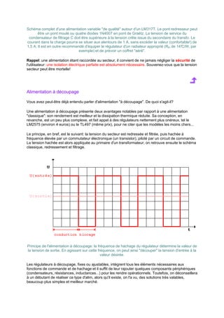 Schéma complet d'une alimentation variable de qualité autour d'un LM317T. Le pont redresseur peut 
être un pont moulé ou quatre diodes 1N4007 en pont de Graëtz. La tension de service du 
condensateur de filtrage C doit être supérieure à la tension crête issue du secondaire du transfo. Le 
courant dans la charge pourra se situer aux alentours de 1 A, sans excéder la valeur (confortable!) de 
1,5 A. Il est en outre recommandé d'équiper le régulateur d'un radiateur approprié (Rth de 14°C/W, par 
exemple) et de prévoir un coffret aéré. 
Rappel: une alimentation étant raccordée au secteur, il convient de ne jamais négliger la sécurité de 
l'utilisateur: une isolation électrique parfaite est absolument nécessaire. Souvenez-vous que la tension 
secteur peut être mortelle! 
Alimentation à découpage 
Vous avez peut-être déjà entendu parler d'alimentation à découpage. De quoi s'agit-il? 
Une alimentation à découpage présente deux avantages notables par rapport à une alimentation 
classique: son rendement est meilleur et la dissipation thermique réduite. Sa conception, en 
revanche, est un peu plus complexe, et fait appel à des régulateurs nettement plus onéreux, tel le 
LM2575 (environ 4 euros) ou le TL497 (même prix), pour ne citer que les modèles les moins chers... 
Le principe, en bref, est le suivant: la tension du secteur est redressée et filtrée, puis hachée à 
fréquence élevée par un commutateur électronique (un transistor), piloté par un circuit de commande. 
La tension hachée est alors appliquée au primaire d'un transformateur; on retrouve ensuite le schéma 
classique, redressement et filtrage. 
Principe de l'alimentation à découpage: la fréquence de hachage du régulateur détermine la valeur de 
la tension de sortie. En agissant sur cette fréquence, on peut ainsi découper la tension d'entrée à la 
valeur désirée. 
Les régulateurs à découpage, fixes ou ajustables, intègrent tous les éléments nécessaires aux 
fonctions de commande et de hachage et il suffit de leur rajouter quelques composants périphériques 
(condensateurs, résistances, inductances...) pour les rendre opérationnels. Toutefois, on déconseillera 
à un débutant de réaliser ce type d'alim, alors qu'il existe, on l'a vu, des solutions très valables, 
beaucoup plus simples et meilleur marché. 
 