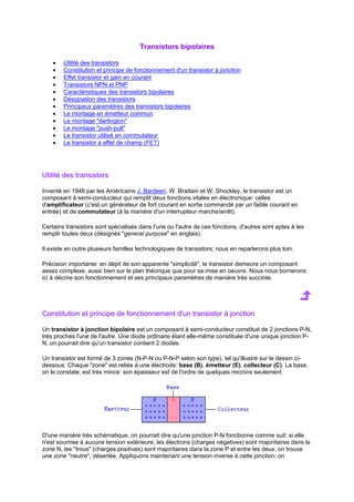 Transistors bipolaires 
· Utilité des transistors 
· Constitution et principe de fonctionnement d'un transistor à jonction 
· Effet transistor et gain en courant 
· Transistors NPN et PNP 
· Caractéristiques des transistors bipolaires 
· Désignation des transistors 
· Principaux paramètres des transistors bipolaires 
· Le montage en émetteur commun 
· Le montage darlington 
· Le montage push-pull 
· Le transistor utilisé en commutateur 
· Le transistor à effet de champ (FET) 
Utilité des transistors 
Inventé en 1948 par les Américains J. Bardeen, W. Brattain et W. Shockley, le transistor est un 
composant à semi-conducteur qui remplit deux fonctions vitales en électronique: celles 
d'amplificateur (c'est un générateur de fort courant en sortie commandé par un faible courant en 
entrée) et de commutateur (à la manière d'un interrupteur marche/arrêt). 
Certains transistors sont spécialisés dans l'une ou l'autre de ces fonctions, d'autres sont aptes à les 
remplir toutes deux (désignés general purpose en anglais). 
Il existe en outre plusieurs familles technologiques de transistors; nous en reparlerons plus loin. 
Précision importante: en dépit de son apparente simplicité, le transistor demeure un composant 
assez complexe, aussi bien sur le plan théorique que pour sa mise en oeuvre. Nous nous bornerons 
ici à décrire son fonctionnement et ses principaux paramètres de manière très succinte. 
Constitution et principe de fonctionnement d'un transistor à jonction 
Un transistor à jonction bipolaire est un composant à semi-conducteur constitué de 2 jonctions P-N, 
très proches l'une de l'autre. Une diode ordinaire étant elle-même constituée d'une unique jonction P-N, 
on pourrait dire qu'un transistor contient 2 diodes. 
Un transistor est formé de 3 zones (N-P-N ou P-N-P selon son type), tel qu'illustré sur le dessin ci-dessous. 
Chaque zone est reliée à une électrode: base (B), émetteur (E), collecteur (C). La base, 
on le constate, est très mince: son épaisseur est de l'ordre de quelques microns seulement. 
D'une manière très schématique, on pourrait dire qu'une jonction P-N fonctionne comme suit: si elle 
n'est soumise à aucune tension extérieure, les électrons (charges négatives) sont majoritaires dans la 
zone N, les trous (charges positives) sont majoritaires dans la zone P et entre les deux, on trouve 
une zone neutre, désertée. Appliquons maintenant une tension inverse à cette jonction: on 
 