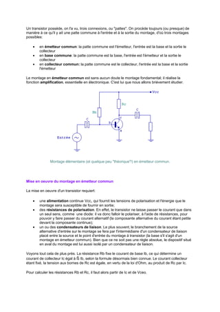 Un transistor possède, on l'a vu, trois connexions, ou pattes. On procède toujours (ou presque) de 
manière à ce qu'il y ait une patte commune à l'entrée et à la sortie du montage, d'où trois montages 
possibles: 
· en émetteur commun: la patte commune est l'émetteur, l'entrée est la base et la sortie le 
collecteur 
· en base commune: la patte commune est la base, l'entrée est l'émetteur et la sortie le 
collecteur 
· en collecteur commun: la patte commune est le collecteur, l'entrée est la base et la sortie 
l'émetteur 
Le montage en émetteur commun est sans aucun doute le montage fondamental; il réalise la 
fonction amplification, essentielle en électronique. C'est lui que nous allons brièvement étudier. 
Montage élémentaire (et quelque peu théorique!) en émetteur commun. 
Mise en oeuvre du montage en émetteur commun 
La mise en oeuvre d'un transistor requiert: 
· une alimentation continue Vcc, qui fournit les tensions de polarisation et l'énergie que le 
montage sera susceptible de fournir en sortie; 
· des résistances de polarisation. En effet, le transistor ne laisse passer le courant que dans 
un seul sens, comme une diode: il va donc falloir le polariser, à l'aide de résistances, pour 
pouvoir y faire passer du courant alternatif (la composante alternative du courant étant petite 
devant la composante continue); 
· un ou des condensateurs de liaison. Le plus souvent, le branchement de la source 
alternative d'entrée sur le montage se fera par l'intermédiaire d'un condensateur de liaison 
placé entre la source et le point d'entrée du montage à transistor (la base s'il s'agit d'un 
montage en émetteur commun). Bien que ce ne soit pas une règle absolue, le dispositif situé 
en aval du montage est lui aussi isolé par un condensateur de liaison. 
Voyons tout cela de plus près. La résistance Rb fixe le courant de base Ib, ce qui détermine un 
courant de collecteur Ic égal à ß Ib, selon la formule désormais bien connue. Le courant collecteur 
étant fixé, la tension aux bornes de Rc est égale, en vertu de la loi d'Ohm, au produit de Rc par Ic. 
Pour calculer les résistances Rb et Rc, il faut alors partir de Ic et de Vceo. 
 