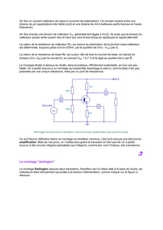 On fixe un courant collecteur de repos Ic (courant de polarisation). Ce courant variera entre une 
dizaine de μA (applications très faible bruit) et une dizaine de mA (meilleures performances en haute 
fréquence). 
On fixe ensuite une tension de collecteur VCE généralement égale à Vcc/2, de sorte que la tension du 
collecteur puisse varier autant vers le haut que vers le bas lorsqu'on appliquera le signal alternatif. 
La valeur de la résistance de collecteur Rc, qui assure la polarisation de la jonction base-collecteur, 
est déterminée, toujours grâce à la loi d'Ohm, par le quotient de (Vcc - VCE) par Ic. 
La valeur de la résistance de base Rb, qui a pour rôle de fixer le courant de base, se calcule en 
divisant (Vcc -VBE) par le courant Ib, en prenant VBE = 0,7 V et Ib égal au quotient de Ic par ß. 
Le montage étudié ci-dessus se révèle, dans la pratique, difficilement exploitable, en tout cas peu 
fiable. On a plutôt recours à un montage qui ressemble davantage à celui-ci, dont la base n'est pas 
polarisée par une unique résistance, mais par un pont de résistances: 
Montage fonctionnel en émetteur commun avec polarisation par pont de base. 
Ce qu'il faut en définitive retenir du montage en émetteur commun, c'est qu'il procure une très bonne 
amplification. Mais de nos jours, on n'utilise plus guère le transistor en tant que tel: on a plutôt 
recours à des circuits intégrés spécialisés (qui intègrent, comme leur nom l'indique, des transistors). 
Le montage darlington 
Le montage Darlington associe deux transistors, l'émetteur de l'un étant relié à la base de l'autre, les 
collecteurs étant directement raccordés à la tension d'alimentation, comme indiqué sur la figure ci-dessous: 
 