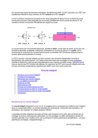 On connait deux types de transistors bipolaires: les NPN et les PNP. Le FET à jonction (ou JFET) est 
pareillement décliné en deux versions: le FET canal N et le FET canal P. 
Le FET à jonction canal N est constitué d'une mince plaquette de silicium N qui va former le canal 
conducteur principal. Cette plaquette est recouverte partiellement d'une couche de silicium P, de 
manière à former une jonction PN latérale par rapport au canal. 
Le courant entre par une première électrode, appelée le drain, circule dans le canal, et sort par une 
deuxième électrode, la source. L'électrode connectée à la couche de silicium P, la grille, sert à 
commander la conduction du courant dans le canal. Le transistor FET fonctionne toujours avec la 
jonction grille-canal polarisée en inverse. 
Le FET à jonction n'est pas adapté aux forts courants. Son domaine d'application se limite à 
l'amplification des petits signaux. On l'utilise notamment dans des montages à haute impédance 
d'entrée et faible bruit, tels que les préamplificateurs pour signaux de faible niveau. Ajoutons que la 
mise en oeuvre des FET s'avère très délicate. En revanche, les FET sont souvent intégrés dans des 
circuits comme les amplificateurs opérationnels (AOP), que nous verrons plus loin. 
Circuits intégrés 
· Qu'est-ce qu'un circuit intégré? 
· Familles technologiques 
· Marquage des circuits intégrés 
· Un CI célèbre: le timer 555 
· Anatomie du 555 
· Data sheet du 555 
· Principe de fonctionnement du 555 
· Fonctionnement du 555 en mode astable 
· Fonctionnement du 555 en mode monostable 
· Conclusion 
Qu'est-ce qu'un circuit intégré? 
Un circuit intégré (integrated circuit, ou IC, en anglais) est un composant qui renferme (qui intègre) 
dans un unique petit boîtier, un nombre important de composants, notamment des transistors. Un 
processeur, par exemple, en intègre plusieurs millions! 
L'avantage de cette intégration poussée est triple: gain de place sur la carte, gain de temps lors du 
montage, et surtout, performances optimisées. Un circuit intégré, en effet, est destiné à remplir de 
manière optimale, et au meilleur coût, une ou plusieurs fonctions génériques (amplification...) ou plus 
spécifiques (comptage, codage/décodage...). 
Les circuits intégrés 
 