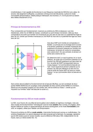 (multivibrateur), il est capable de fonctionner à une fréquence maximale de 500 kHz (une valeur, là 
encore, très largement suffisante). La précision (timing error) est très bonne, surtout en mode 
monostable (temporisateur). Détail pratique intéressant, les broches 2, 4, 5 et 6 peuvent au besoin 
être reliées directement à Vcc. 
Principe de fonctionnement du 555 
Pour comprendre son fonctionnement, revenons au schéma du 555 (ci-dessous). Les trois 
résistances, entre Vcc et GND (la masse), constituent un pont diviseur de tension, relié aux deux 
comparateurs de sorte que l'entrée non-inverseuse (e+) de celui du bas est à un potentiel fixe égal au 
tiers de Vcc, tandis que l'entrée inverseuse (e-) de l'AOP du haut est à un potentiel fixe égal aux deux 
tiers de Vcc. 
Ces deux AOP sont montés en comparateur à 
fenêtre. Le principe de ce montage est le suivant: 
si la tension présente sur l'entrée inverseuse est 
supérieure à la tension présente sur l'entrée non-inverseuse, 
la tension en sortie du comparateur 
sera voisine de 0. En cas contraire, la tension en 
sortie sera voisine de Vcc. 
On détermine donc un seuil supérieur et un seuil 
inférieur, de sorte que si la tension présente sur la 
broche 6 du 555 est supérieure aux deux tiers de 
Vcc, la sortie de l'AOP correspondant sera au 
niveau logique 1 et commandera la bascule sur 
set. Si en revanche la tension présente sur la 
broche 2 du 555 est inférieure au tiers de Vcc, 
c'est la sortie de l'autre AOP qui sera au niveau 
logique 1 et qui commandera alors la bascule sur 
reset. 
Sans entrer dans le détail du fonctionnement de la bascule (flip-flop), qui est constituée de deux 
portes NAND (NON-OU) en couplage croisé précédées de deux autres portes NAND en inverseur, 
disons qu'une impulsion positive sur son entrée set met sa sortie au niveau 1, tandis qu'une 
impulsion sur l'entrée reset fait basculer la sortie à 0. 
Fonctionnement du 555 en mode astable 
Le 555, nous l'avons dit, se prête de bonne grâce à de multiples et ingénieux montages, mais ses 
deux modes de fonctionnement intrinsèques sont le mode astable (free running, en anglais), dans 
lequel il délivre en sortie un signal périodique de forme rectangulaire, et le mode monostable (one 
shot, en anglais), utilisé pour réaliser une temporisation. 
Prenons le schéma du 555 en mode astable, c'est-à-dire fonctionnant comme un multivibrateur. Ce 
schéma d'application (un grand classique) est celui proposé par le fabricant. Au passage, signalons 
que le 555 existe aussi en version double, sous la référence 556 (deux 555, indépendants l'un de 
l'autre, dans un même boîtier DIL 14). 
 