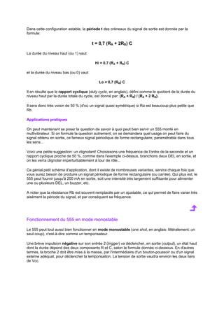 Dans cette configuration astable, la période t des créneaux du signal de sortie est donnée par la 
formule: 
t = 0,7 (RA + 2RB) C 
La durée du niveau haut (ou 1) vaut: 
Hi = 0,7 (RA + RB) C 
et la durée du niveau bas (ou 0) vaut: 
Lo = 0,7 (RB) C 
Il en résulte que le rapport cyclique (duty cycle, en anglais), défini comme le quotient de la durée du 
niveau haut par la durée totale du cycle, est donné par: (RA + RB) / (RA + 2 RB). 
Il sera donc très voisin de 50 % (d'où un signal quasi symétrique) si Ra est beaucoup plus petite que 
Rb. 
Applications pratiques 
On peut maintenant se poser la question de savoir à quoi peut bien servir un 555 monté en 
multivibrateur. Si on formule la question autrement, on se demandera quel usage on peut faire du 
signal obtenu en sortie, ce fameux signal périodique de forme rectangulaire, paramétrable dans tous 
les sens... 
Voici une petite suggestion: un clignotant! Choisissons une fréquence de l'ordre de la seconde et un 
rapport cyclique proche de 50 %, comme dans l'exemple ci-dessus, branchons deux DEL en sortie, et 
on les verra clignoter imperturbablement à tour de rôle... 
Ce génial petit schéma d'application, dont il existe de nombreuses variantes, servira chaque fois que 
vous aurez besoin de produire un signal périodique de forme rectangulaire (ou carrée). Qui plus est, le 
555 peut fournir jusqu'à 200 mA en sortie, soit une intensité très largement suffisante pour alimenter 
une ou plusieurs DEL, un buzzer, etc. 
A noter que la résistance Rb est souvent remplacée par un ajustable, ce qui permet de faire varier très 
aisément la période du signal, et par conséquent sa fréquence. 
Fonctionnement du 555 en mode monostable 
Le 555 peut tout aussi bien fonctionner en mode monostable (one shot, en anglais: littéralement: un 
seul coup), c'est-à-dire comme un temporisateur. 
Une brève impulsion négative sur son entrée 2 (trigger) va déclencher, en sortie (output), un état haut 
dont la durée dépend des deux composants R et C, selon la formule donnée ci-dessous. En d'autres 
termes, la broche 2 doit être mise à la masse, par l'intermédiaire d'un bouton-poussoir ou d'un signal 
externe adéquat, pour déclencher la temporisation. La tension de sortie vaudra environ les deux tiers 
de Vcc. 
 