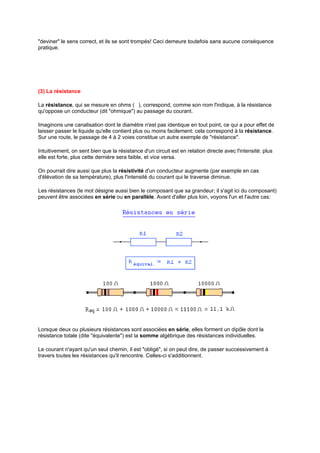 "deviner" le sens correct, et ils se sont trompés! Ceci demeure toutefois sans aucune conséquence 
pratique. 
(3) La résistance 
La résistance, qui se mesure en ohms (ı), correspond, comme son nom l'indique, à la résistance 
qu'oppose un conducteur (dit "ohmique") au passage du courant. 
Imaginons une canalisation dont le diamètre n'est pas identique en tout point, ce qui a pour effet de 
laisser passer le liquide qu'elle contient plus ou moins facilement: cela correspond à la résistance. 
Sur une route, le passage de 4 à 2 voies constitue un autre exemple de "résistance". 
Intuitivement, on sent bien que la résistance d'un circuit est en relation directe avec l'intensité: plus 
elle est forte, plus cette dernière sera faible, et vice versa. 
On pourrait dire aussi que plus la résistivité d'un conducteur augmente (par exemple en cas 
d'élévation de sa température), plus l'intensité du courant qui le traverse diminue. 
Les résistances (le mot désigne aussi bien le composant que sa grandeur; il s'agit ici du composant) 
peuvent être associées en série ou en parallèle. Avant d'aller plus loin, voyons l'un et l'autre cas: 
Lorsque deux ou plusieurs résistances sont associées en série, elles forment un dipôle dont la 
résistance totale (dite "équivalente") est la somme algébrique des résistances individuelles. 
Le courant n'ayant qu'un seul chemin, il est "obligé", si on peut dire, de passer successivement à 
travers toutes les résistances qu'il rencontre. Celles-ci s'additionnent. 
 