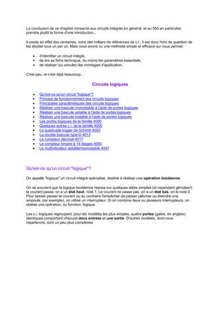 La conclusion de ce chapitre consacré aux circuits intégrés en général, et au 555 en particulier, 
prendra plutôt la forme d'une introduction... 
Il existe en effet des centaines, voire des milliers de références de c.i.; il est donc hors de question de 
les étudier tous un par un. Mais nous avons vu une méthode simple et efficace qui nous permet: 
· d'identifier un circuit intégré, 
· de lire sa fiche technique, du moins les paramètres essentiels, 
· de réaliser (ou simuler) les montages d'application. 
C'est peu, et c'est déjà beaucoup... 
Circuits logiques 
· Qu'est-ce qu'un circuit logique? 
· Principe de fonctionnement des circuits logiques 
· Principales caractéristiques des circuits logiques 
· Réaliser une bascule monostable à l'aide de portes logiques 
· Réaliser une bascule astable à l'aide de portes logiques 
· Réaliser une bascule bistable à l'aide de portes logiques 
· Les portes logiques de la famille 4000 
· Quelques autres c.i. de la famille 4000 
· Le quadruple trigger de Schmitt 4093 
· La double bascule type D 4013 
· Le compteur décimal 4017 
· Le compteur binaire à 14 étages 4060 
· Le multivibrateur astable/monostable 4047 
Qu'est-ce qu'un circuit logique? 
On appelle logique un circuit intégré spécialisé, destiné à réaliser une opération booléenne. 
On se souvient que la logique booléenne repose sur quelques idées simples (et cependant géniales!): 
le courant passe, on a un état haut, noté 1. Le courant ne passe pas, on a un état bas, on le note 0. 
Pour laisser passer le courant ou au contraire l'empêcher de passer (allumer ou éteindre une 
ampoule, par exemple), on utilise un interrupteur. Si on combine deux ou plusieurs interrupteurs, on 
réalise une opération, ou fonction, logique. 
Les c.i. logiques regroupent, pour les modèles les plus simples, quatre portes (gates, en anglais) 
identiques comportant chacune deux entrées et une sortie. D'autres modèles, dont nous 
reparlerons, sont un peu plus complexes. 
 