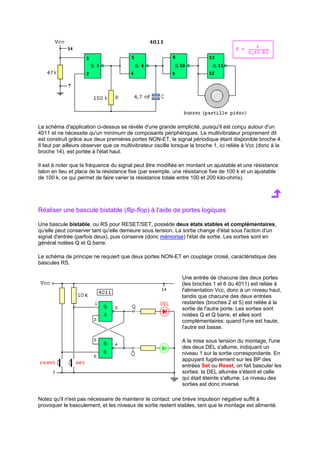 Le schéma d'application ci-dessus se révèle d'une grande simplicité, puisqu'il est conçu autour d'un 
4011 et ne nécessite qu'un minimum de composants périphériques. Le multivibrateur proprement dit 
est construit grâce aux deux premières portes NON-ET, le signal périodique étant disponible broche 4. 
Il faut par ailleurs observer que ce multivibrateur oscille lorsque la broche 1, ici reliée à Vcc (donc à la 
broche 14), est portée à l'état haut. 
Il est à noter que la fréquence du signal peut être modifiée en montant un ajustable et une résistance 
talon en lieu et place de la résistance fixe (par exemple, une résistance fixe de 100 k et un ajustable 
de 100 k, ce qui permet de faire varier la résistance totale entre 100 et 200 kilo-ohms). 
Réaliser une bascule bistable (flip-flop) à l'aide de portes logiques 
Une bascule bistable, ou RS pour RESET/SET, possède deux états stables et complémentaires, 
qu'elle peut conserver tant qu'elle demeure sous tension. La sortie change d'état sous l'action d'un 
signal d'entrée (parfois deux), puis conserve (donc mémorise) l'état de sortie. Les sorties sont en 
général notées Q et Q barre. 
Le schéma de principe ne requiert que deux portes NON-ET en couplage croisé, caractéristique des 
bascules RS. 
Une entrée de chacune des deux portes 
(les broches 1 et 6 du 4011) est reliée à 
l'alimentation Vcc, donc à un niveau haut, 
tandis que chacune des deux entrées 
restantes (broches 2 et 5) est reliée à la 
sortie de l'autre porte. Les sorties sont 
notées Q et Q barre, et elles sont 
complémentaires: quand l'une est haute, 
l'autre est basse. 
A la mise sous tension du montage, l'une 
des deux DEL s'allume, indiquant un 
niveau 1 sur la sortie correspondante. En 
appuyant fugitivement sur les BP des 
entrées Set ou Reset, on fait basculer les 
sorties: la DEL allumée s'éteint et celle 
qui était éteinte s'allume. Le niveau des 
sorties est donc inversé. 
Notez qu'il n'est pas nécessaire de maintenir le contact: une brève impulsion négative suffit à 
provoquer le basculement, et les niveaux de sortie restent stables, tant que le montage est alimenté. 
 