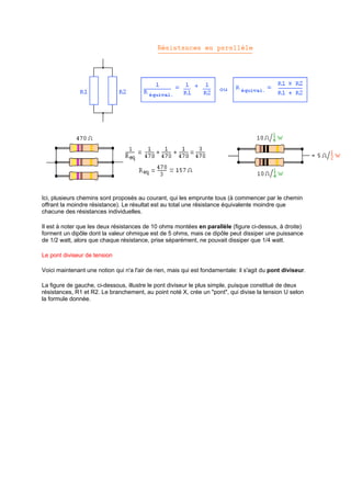 Ici, plusieurs chemins sont proposés au courant, qui les emprunte tous (à commencer par le chemin 
offrant la moindre résistance). Le résultat est au total une résistance équivalente moindre que 
chacune des résistances individuelles. 
Il est à noter que les deux résistances de 10 ohms montées en parallèle (figure ci-dessus, à droite) 
forment un dipôle dont la valeur ohmique est de 5 ohms, mais ce dipôle peut dissiper une puissance 
de 1/2 watt, alors que chaque résistance, prise séparément, ne pouvait dissiper que 1/4 watt. 
Le pont diviseur de tension 
Voici maintenant une notion qui n'a l'air de rien, mais qui est fondamentale: il s'agit du pont diviseur. 
La figure de gauche, ci-dessous, illustre le pont diviseur le plus simple, puisque constitué de deux 
résistances, R1 et R2. Le branchement, au point noté X, crée un "pont", qui divise la tension U selon 
la formule donnée. 
 