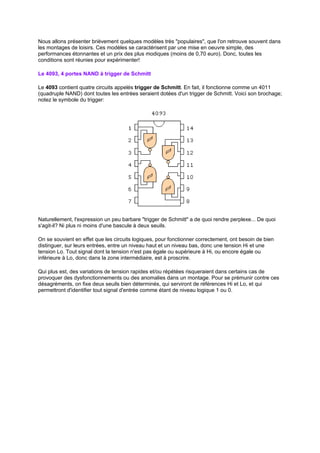 Nous allons présenter brièvement quelques modèles très populaires, que l'on retrouve souvent dans 
les montages de loisirs. Ces modèles se caractérisent par une mise en oeuvre simple, des 
performances étonnantes et un prix des plus modiques (moins de 0,70 euro). Donc, toutes les 
conditions sont réunies pour expérimenter! 
Le 4093, 4 portes NAND à trigger de Schmitt 
Le 4093 contient quatre circuits appelés trigger de Schmitt. En fait, il fonctionne comme un 4011 
(quadruple NAND) dont toutes les entrées seraient dotées d'un trigger de Schmitt. Voici son brochage; 
notez le symbole du trigger: 
Naturellement, l'expression un peu barbare trigger de Schmitt a de quoi rendre perplexe... De quoi 
s'agit-il? Ni plus ni moins d'une bascule à deux seuils. 
On se souvient en effet que les circuits logiques, pour fonctionner correctement, ont besoin de bien 
distinguer, sur leurs entrées, entre un niveau haut et un niveau bas, donc une tension Hi et une 
tension Lo. Tout signal dont la tension n'est pas égale ou supérieure à Hi, ou encore égale ou 
inférieure à Lo, donc dans la zone intermédiaire, est à proscrire. 
Qui plus est, des variations de tension rapides et/ou répétées risqueraient dans certains cas de 
provoquer des dysfonctionnements ou des anomalies dans un montage. Pour se prémunir contre ces 
désagréments, on fixe deux seuils bien déterminés, qui serviront de références Hi et Lo, et qui 
permettront d'identifier tout signal d'entrée comme étant de niveau logique 1 ou 0. 
 