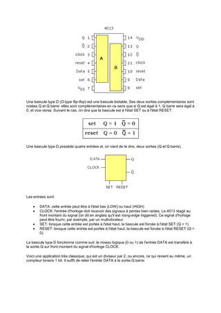 Une bascule type D (D-type flip-flop) est une bascule bistable. Ses deux sorties complémentaires sont 
notées Q et Q barre: elles sont complémentaires en ce sens que si Q est égal à 1, Q barre sera égal à 
0, et vice versa. Suivant le cas, on dira que la bascule est à l'état SET ou à l'état RESET: 
Une bascule type D possède quatre entrées et, on vient de le dire, deux sorties (Q et Q barre). 
Les entrées sont: 
· DATA: cette entrée peut être à l'état bas (LOW) ou haut (HIGH) 
· CLOCK: l'entrée d'horloge doit recevoir des signaux à pentes bien raides. Le 4013 réagit au 
front montant du signal (on dit en anglais qu'il est rising-edge triggered). Ce signal d'horloge 
peut être fourni, par exemple, par un multivibrateur. 
· SET: lorsque cette entrée est portée à l'état haut, la bascule est forcée à l'état SET (Q = 1). 
· RESET: lorsque cette entrée est portée à l'état haut, la bascule est forcée à l'état RESET (Q = 
0). 
La bascule type D fonctionne comme suit: le niveau logique (0 ou 1) de l'entrée DATA est transféré à 
la sortie Q sur front montant du signal d'horloge CLOCK. 
Voici une application très classique, qui est un diviseur par 2, ou encore, ce qui revient au même, un 
compteur binaire 1 bit. Il suffit de relier l'entrée DATA à la sortie Q barre: 
 
